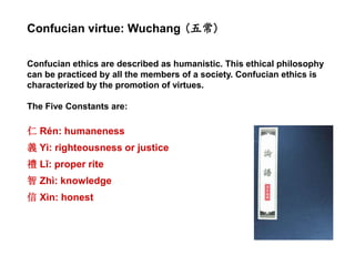 Confucian ethics are described as humanistic. This ethical philosophy
can be practiced by all the members of a society. Confucian ethics is
characterized by the promotion of virtues.
The Five Constants are:
仁 Rén: humaneness
義 Yì: righteousness or justice
禮 Lǐ: proper rite
智 Zhì: knowledge
信 Xìn: honest
Confucian virtue: Wuchang (五常)
 