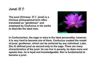 Junzi 君子
The junzi (Chinese: 君子, jūnzǐ) is a
Chinese philosophical term often
translated as "gentleman” and
employed by Confucius in his works
to describe the ideal man.
In Confucianism, the sage or wise is the ideal personality; however,
it is very hard to become one of them. Confucius created the model
of junzi, gentleman, which can be achieved by any individual. Later,
Zhu Xi defined junzi as second only to the sage. There are many
characteristics of the junzi: he can live in poverty, he does more and
speaks less, he is loyal and knowledgeable. Ren is fundamental to
become a junzi.
 