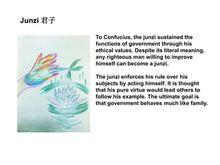 Junzi 君子
To Confucius, the junzi sustained the
functions of government through his
ethical values. Despite its literal meaning,
any righteous man willing to improve
himself can become a junzi.
The junzi enforces his rule over his
subjects by acting himself. It is thought
that his pure virtue would lead others to
follow his example. The ultimate goal is
that government behaves much like family.
 