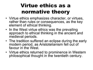 Virtue ethics as a
normative theory
• Virtue ethics emphasizes character, or virtues,
rather than rules or consequences, as the key
element of ethical thinking.
• In the West virtue ethics was the prevailing
approach to ethical thinking in the ancient and
medieval periods.
• The tradition suffered an eclipse during the early
modern period, as Aristotelianism fell out of
favour in the West.
• Virtue ethics returned to prominence in Western
philosophical thought in the twentieth century.
 