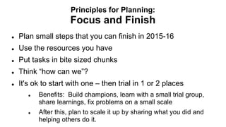 Principles for Planning:
Focus and Finish
 Plan small steps that you can finish in 2015-16
 Use the resources you have
 Put tasks in bite sized chunks
 Think “how can we”?
 It's ok to start with one – then trial in 1 or 2 places
 Benefits: Build champions, learn with a small trial group,
share learnings, fix problems on a small scale
 After this, plan to scale it up by sharing what you did and
helping others do it.
 