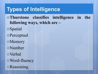 Types of Intelligence
Thurstone classifies intelligence in the
following ways, which are –
Spatial
Perceptual
Memory
Number
Verbal
Word-fluency
Reasoning.
 