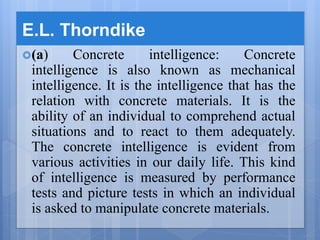 E.L. Thorndike
(a) Concrete intelligence: Concrete
intelligence is also known as mechanical
intelligence. It is the intelligence that has the
relation with concrete materials. It is the
ability of an individual to comprehend actual
situations and to react to them adequately.
The concrete intelligence is evident from
various activities in our daily life. This kind
of intelligence is measured by performance
tests and picture tests in which an individual
is asked to manipulate concrete materials.
 