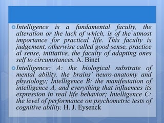 Intelligence is a fundamental faculty, the
alteration or the lack of which, is of the utmost
importance for practical life. This faculty is
judgement, otherwise called good sense, practice
al sense, initiative, the faculty of adapting ones
self to circumstances. A. Binet
Intelligence: A: the biological substrate of
mental ability, the brains’ neuro-anatomy and
physiology; Intelligence B: the manifestation of
intelligence A, and everything that influences its
expression in real life behavior; Intelligence C:
the level of performance on psychometric tests of
cognitive ability. H. J. Eysenck
 