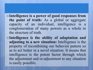 Intelligence is a power of good responses from
the point of truth: As a global or aggregate
capacity of an individual, intelligence is a
conglomeration of many powers as a whole in
the structure of truth.
Intelligence is the ability of adaptation and
adjusting to a new situation: Intelligence is the
property of recombining our behavior pattern so
as to act better in a novel situation. It means that
intelligence is the potent factor through which
the adjustment and re-adjustment to any situation
is easily possible.
 