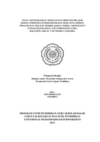 UPAYA MENINGKATKAN MOTIVASI DAN PRESTASI BELAJAR
BAHASA INDONESIA MATERI RINGKASAN BUKU DAN LAPORAN
PENGAMATAN MELALUI PEMBELAJARAN MODEL COOPERATIVE
INTEGRATED READING AND COMPOSITION (CIRC)
BAGI SISWA KELAS V SD NEGERI 1 SAMUDRA
Proposal Skripsi
Diajukan untuk Memenuhi sebagian dari Syarat
Memperoleh Gelar Sarjana Pendidikan
Oleh :
SITI ROKHAYATI
1201580013
PROGRAM STUDI PENDIDIKAN GURU SEKOLAH DASAR
FAKULTAS KEGURUAN DAN ILMU PENDIDIKAN
UNIVERSITAS MUHAMMADIYAH PURWOKERTO
2014
 