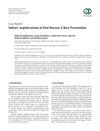 Hindawi Publishing Corporation
Case Reports in Dentistry
Volume 2013, Article ID 812323, 4 pages
http://dx.doi.org/10.1155/2013/812323
Case Report
Solitary Angiokeratoma of Oral Mucosa: A Rare Presentation
Shilpa Kandalgaonkar, Suyog Tupsakhare, Ashok Patil, Gaurav Agrawal,
Mahesh Gabhane, and Shrikant Sonune
Department Oral Pathology & Microbiology, SMBT Dental College & Hospital, Sangamner,
Maharashtra 422608, India
Correspondence should be addressed to Gaurav Agrawal; agrawalgaurav28@rediffmail.com
Received 20 May 2013; Accepted 24 June 2013
Academic Editors: R. S. Brown and A. C. B. Delbem
Copyright © 2013 Shilpa Kandalgaonkar et al. This is an open access article distributed under the Creative Commons Attribution
License, which permits unrestricted use, distribution, and reproduction in any medium, provided the original work is properly
cited.
Solitary angiokeratoma of oral mucosa is rare entity. The term Angiokeratoma is used to refer to several lesions, whose common
denominator is the presence of dilated blood vessels in association with epidermal hyperplasia. Mucosal involvement, including
oral cavity is occasionally found either as a component of the systemic variety, cutaneous involvement or isolated oral involvement.
Clinically, the lesion is irregular, whitish to dark brown in color, with female predominance. The etiological factors include injury,
trauma, or chronic irritation to the wall of a papillary dermis. Histologically, it is characterized by hyperkeratosis, acanthosis,
and dilated vascular spaces with or without organizing thrombi in papillary dermis. The vascular spaces are partly or completely
enclosed by elongated ret-ridges. Along with this reporting a case of solitary angiokeratoma affecting tongue in a 38-year-old male
patient, along with the literature review is presented.
1. Introduction
Angiokeratoma is an acquired vascular lesion which is char-
acterized histologically as one or more dilated blood vessels
lying directly subepidermally and showing an epidermal pro-
liferative reaction especially acanthosis and hyperkeratosis
with dilated capillaries in the papillary dermis [1].
Several clinical types have been described depending
on the multiplicity and location of the lesions. They can
be divided into localized and systemic types [2]. Mucosal
involvement, including the oral cavity, has been described
both as localized and systemic types, as a component of
Fabry’s disease, or as a component of fucosidosis [2–5].
To classify isolated oral mucosal angiokeratomas, other
classification systems have been proposed by Ranjan and
Mahajan [6].
However, solitary angiokeratomas of the oral mucosa
seem to be a rather infrequent occurrence, and very few cases
have been reported in the literature. According to the best of
our knowledge, since 1997 till date, only 16 cases involving
oral cavity have been reported.
2. Case Report
A 38-year-old male patient reported to the Department of
Oral Pathology with chief complaint of growth on tip of
tongue since last 10 years. The patient was apparently all
right 10 years ago when he noticed small painless growth,
and then the growth steadily increased in size up to present
size involving right side of the tip of the tongue. Sometimes
the Patient also experienced bleeding in that area which was
associated with trauma during mastication. Bleeding subside,
on its own, the patient had never taken any treatment for that
growth and not even for bleeding episodes. No abnormality
was reveled in his medical, personal histories and general
examination. The patient had a habit of tobacco chewing for
about 10–15 years.
On clinical examination, it was observed that well-cir-
cumscribed sessile growth is present on the dorsal surface
of tip of the tongue, and the growth is of approximately
1 × 1 cm in dimension, ovoid in shape. Growth was dark
brownish in color with a granular surface texture (Figure 1).
On palpation, growth was non tender and rough. No other
intra- or extraoral lesions are present.
 