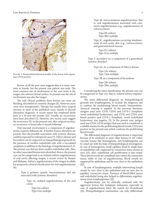 Case Reports in Dentistry 3
Figure 5: Immunohistochemical profile of the lesion with expres-
sion CD34 positive.
Review of all the past cases suggests that it is more com-
mon in female, but the present case patient was male. The
most common site of involvement in the oral cavity is the
tongue, the anterior dorsal surface. In present case the site of
involvement was also the tongue.
The only clinical problems these lesions can cause are
bleeding, discomfort or cosmetic changes [11]. However, most
cases were asymptomatic. Therapy has usually been surgical
excision in most of the published cases, mainly to discard
alternative diagnosis. A recent report has employed diode
laser in a 16-year-old woman [12]. Usually, no recurrences
have been described [3]. However, few recent cases suggest
the recurrence [5]. In the present case, after surgical excision,
no recurrence is found after 6-month followup.
Oral mucosal involvement is a component of angioker-
atoma corporis diffusum [8]. If further lesions elsewhere are
present, then the possible association with systemic diseases
could be expected in widespread cases [3]. Fabry’s disease and
fucosidosis can be suspected on histopathological grounds by
the presence of swollen endothelial cells with a vacuolated
cytoplasm in addition to the histology of angiokeratoma [1, 3].
The present case did not show swollen endothelial cells. Also,
no other associated lesions were identified. Hence, the present
case can be categorized as an isolated solitary angiokeratoma
of oral cavity affecting tongue, a recent review by Ranjan
and Mahajan. Solitary angiokeratoma of the tongue in adults
has proposed a clinical classification for oral angiokeratomas
[6].
Type 1: primary (purely mucocutaneous and not
associated with systemic disorders)
Type 1A, isolated angiokeratomas of the oral
cavity
Type 1As solitary
Type 1Am multiple
Type 1B, mucocutaneous angiokeratomas, that
is, oral angiokeratomas associated with cuta-
neous angiokeratomas (e.g., angiokeratomas of
vulva/scrotum)
Type 1Bs solitary
Type 1Bm multiple
Type 1C, angiokeratomas occurring simultane-
ously in oral cavity, skin (e.g., vulva/scrotum),
and gastrointestinal mucosa
Type 1Cs solitary
Type 1Cm multiple
Type 2: secondary (as a component of a generalized
systemic disorder)
Type 2A, As a component of Fabry’s disease
Type 2As solitary
Type 2Am multiple
Type 2B, as a component of fucosidosis
Type 2Bs solitary
Type 2Bm multiple
Considering the same classification, the present case can
be categorized as Type 1As, that is, isolated solitary angioker-
atoma.
The main differential diagnosis on histopathological
grounds was lymphangioma, to exclude the diagnosis and
to confirm the proliferating blood vessels. Immunohisto-
chemical staining is implied. In the previous literature,
antigens used were CD31, CD34, and LYVE-1 (lymphatic
vessel endothelial hyaluronan), and CD31 and CD34 were
found positive and LYVE-1 (lymphatic vessel endothelial
hyaluronan) was negative [3]. In the present case, antigen
used was CD34. CD34 antigen that was used is considered as
a reliable marker for the proliferating blood vessels. CD34 was
positive in the present case which confirms the proliferating
blood vessels.
The differential diagnosis of angiokeratoma is important
because of its similarity to some other lesions [5, 12]. Other
vascular lesions like hemangioma, and lymphangioma can
be ruled out with the help of histopathological investigation.
In case of hemangioma, small capillary lined by single layer
of endothelial cells supported by connective tissue stroma is
seen [13]. Also, endothelial cell proliferation is also noted.
These blood vessels are completely lain within the connective
tissue, while in case of angiokeratoma, blood vessels are
supported by epithelium and lie very close to the epithelium
[12].
In case of lymphangiomas, multiple intertwining lymph
vessels lie very close to the epithelium and are seen also in
papillary connective tissue. Presence of blood-filled spaces
and endothelial lining also helped to differentiate angioker-
atoma from lymphangiomas [12].
Angiokeratoma can be clinically confused with the
aggressive lesions like malignant melanoma, especially in
case of angiokeratoma when the vessels are thrombosed
[14]. Histopathological examination can only differentiate
 