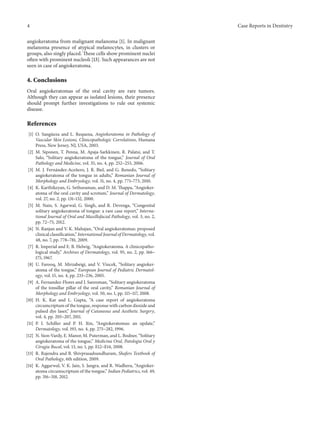 4 Case Reports in Dentistry
angiokeratoma from malignant melanoma [1]. In malignant
melanoma presence of atypical melanocytes, in clusters or
groups, also singly placed. These cells show prominent nuclei
often with prominent nucleoli [13]. Such appearances are not
seen in case of angiokeratoma.
4. Conclusions
Oral angiokeratomas of the oral cavity are rare tumors.
Although they can appear as isolated lesions, their presence
should prompt further investigations to rule out systemic
disease.
References
[1] O. Sang¨ueza and L. Requena, Angiokeratoma in Pathology of
Vascular Skin Lesions, Clinicopathologic Correlations, Humana
Press, New Jersey, NJ, USA, 2003.
[2] M. Siponen, T. Penna, M. Apaja-Sarkkinen, R. Palatsi, and T.
Salo, “Solitary angiokeratoma of the tongue,” Journal of Oral
Pathology and Medicine, vol. 35, no. 4, pp. 252–253, 2006.
[3] M. J. Fern´andez-Ace˜nero, J. R. Biel, and G. Renedo, “Solitary
angiokeratoma of the tongue in adults,” Romanian Journal of
Morphology and Embryology, vol. 51, no. 4, pp. 771–773, 2010.
[4] K. Karthikeyan, G. Sethuraman, and D. M. Thappa, “Angioker-
atoma of the oral cavity and scrotum,” Journal of Dermatology,
vol. 27, no. 2, pp. 131–132, 2000.
[5] M. Nain, S. Agarwal, G. Singh, and R. Devenga, “Congenital
solitary angiokeratoma of tongue: a rare case report,” Interna-
tional Journal of Oral and Maxillofacial Pathology, vol. 3, no. 2,
pp. 72–75, 2012.
[6] N. Ranjan and V. K. Mahajan, “Oral angiokeratomas: proposed
clinical classification,” International Journal of Dermatology, vol.
48, no. 7, pp. 778–781, 2009.
[7] R. Imperial and E. B. Helwig, “Angiokeratoma. A clinicopatho-
logical study,” Archives of Dermatology, vol. 95, no. 2, pp. 166–
175, 1967.
[8] U. Farooq, M. Mirzabeigi, and V. Vincek, “Solitary angioker-
atoma of the tongue,” European Journal of Pediatric Dermatol-
ogy, vol. 15, no. 4, pp. 233–236, 2005.
[9] A. Fernandez-Flores and J. Sanroman, “Solitary angiokeratoma
of the tonsillar pillar of the oral cavity,” Romanian Journal of
Morphology and Embryology, vol. 50, no. 1, pp. 115–117, 2008.
[10] H. K. Kar and L. Gupta, “A case report of angiokeratoma
circumcriptum of the tongue, response with carbon dioxide and
pulsed dye laser,” Journal of Cutaneous and Aesthetic Surgery,
vol. 4, pp. 205–207, 2011.
[11] P. I. Schiller and P. H. Itin, “Angiokeratomas: an update,”
Dermatology, vol. 193, no. 4, pp. 275–282, 1996.
[12] N. Sion-Vardy, E. Manor, M. Puterman, and L. Bodner, “Solitary
angiokeratoma of the tongue,” Medicina Oral, Patologia Oral y
Cirugia Bucal, vol. 13, no. 1, pp. E12–E14, 2008.
[13] R. Rajendra and B. Shivprasadsundharam, Shafers Textbook of
Oral Pathology, 6th edition, 2009.
[14] K. Aggarwal, V. K. Jain, S. Jangra, and R. Wadhera, “Angioker-
atoma circumscriptum of the tongue,” Indian Pediatrics, vol. 49,
pp. 316–318, 2012.
 