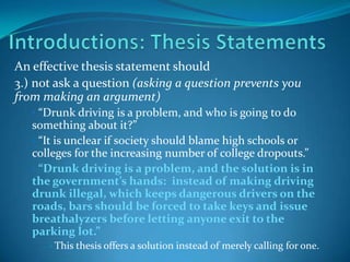 An effective thesis statement should
3.) not ask a question (asking a question prevents you
from making an argument)
• “Drunk driving is a problem, and who is going to do

something about it?”
• “It is unclear if society should blame high schools or
colleges for the increasing number of college dropouts.”
• “Drunk driving is a problem, and the solution is in
the government’s hands: instead of making driving
drunk illegal, which keeps dangerous drivers on the
roads, bars should be forced to take keys and issue
breathalyzers before letting anyone exit to the
parking lot.”
•

This thesis offers a solution instead of merely calling for one.

 