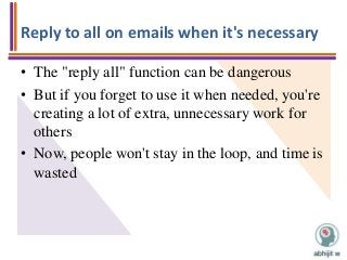 Reply to all on emails when it's necessary
• The "reply all" function can be dangerous
• But if you forget to use it when needed, you're
creating a lot of extra, unnecessary work for
others
• Now, people won't stay in the loop, and time is
wasted
 