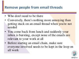 Remove people from email threads
• Who don't need to be there
• Conversely, there's nothing more annoying than
getting stuck on an email thread when you're not
needed
• You come back from lunch and suddenly your
inbox is bursting, except none of the emails are
relevant to your work at all
• Before starting an email chain, make sure
everyone involved needs to be kept in the loop on
all work
 