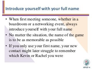 Introduce yourself with your full name
• When first meeting someone, whether in a
boardroom or a networking event, always
introduce yourself with your full name
• No matter the situation, the name of the game
is to be as memorable as possible
• If you only use your first name, your new
contact might later struggle to remember
which Kevin or Rachel you were
 