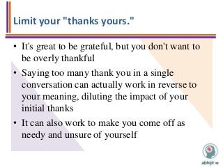 Limit your "thanks yours."
• It's great to be grateful, but you don't want to
be overly thankful
• Saying too many thank you in a single
conversation can actually work in reverse to
your meaning, diluting the impact of your
initial thanks
• It can also work to make you come off as
needy and unsure of yourself
 