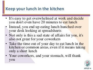 Keep your lunch in the kitchen
• It's easy to get overwhelmed at work and decide
you don't even have 20 minutes to eat lunch
• Instead, you end up eating lunch hunched over
your desk looking at spreadsheets
• Not only is this a sad state of affairs for you, it's
also not great for your coworkers
• Take the time out of your day to eat lunch in the
kitchen or common areas, even if it means taking
only a short lunch
• Your coworkers, and your stomach, will thank
you
 