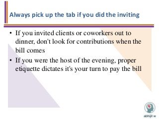 Always pick up the tab if you did the inviting
• If you invited clients or coworkers out to
dinner, don't look for contributions when the
bill comes
• If you were the host of the evening, proper
etiquette dictates it's your turn to pay the bill
 