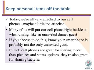 Keep personal items off the table
• Today, we're all very attached to our cell
phones...maybe a little too attached
• Many of us will put our cell phone right beside us
when dining, like an uninvited dinner guest
• If you choose to do this, know your smartphone is
probably not the only uninvited guest
• In fact, cell phones are great for sharing more
than pictures and status updates, they're also great
for sharing bacteria
 