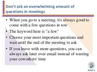 Don't ask an overwhelming amount of
questions in meetings
• When you go to a meeting, it's always good to
come with a few questions in tow
• The keyword here is "a few"
• Choose your most important questions and
wait until the end of the meeting to ask
• If you leave with more questions, you can
always ask later over email instead of wasting
your coworkers' time
 