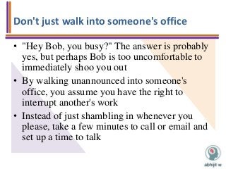 Don't just walk into someone's office
• "Hey Bob, you busy?" The answer is probably
yes, but perhaps Bob is too uncomfortable to
immediately shoo you out
• By walking unannounced into someone's
office, you assume you have the right to
interrupt another's work
• Instead of just shambling in whenever you
please, take a few minutes to call or email and
set up a time to talk
 