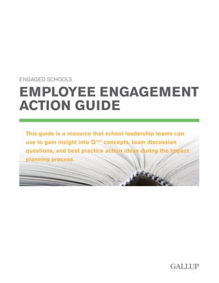 ENGAGED SCHOOLS
EMPLOYEE ENGAGEMENT
ACTION GUIDE
This guide is a resource that school leadership teams can
use to gain insight into Q12®
concepts, team discussion
questions, and best practice action ideas during the impact
planning process.
 