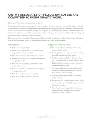 Copyright © 2012 Gallup, Inc. All rights reserved.
Gen_EE_Educ_ActnGd_en-US_1112v3_bk
9
	   employee engagement action guide  	
Q09. MY ASSOCIATES OR FELLOW EMPLOYEES ARE
COMMITTED TO DOING QUALITY WORK.
What does this mean for our school or team?
This engagement item measures the degree to which an employee feels his or her team is committed to quality. Involved in
this item is a keen awareness of work standards and group members’ performances. However, adherence to high standards
cannot be forced; it must be developed, arranged, and recognized by a talented manager or leader. The best managers and
leaders foster in their teams an understanding of one another’s work, respect for one another’s efforts and results, along with
encouragement and recognition of high performance.
Clear communication of standards enhances accountability and builds trust among coworkers. Team members often have
differing concepts of what “quality” is. Having a clear definition in a school helps remedy this.
Talking points:
•• What does quality look like?
•• What does quality look like to a student? A fellow
employee? Community member?
•• How do we measure quality for the school or team?
•• What can we do as a team to support one another in
doing quality work?
•• Have you seen an employee go beyond the call of
duty this last month?
•• Have you spoken to another employee about quality
in the past six months?
•• How do we recognize and praise quality?
•• How do we reinforce the pursuit of quality?
Suggestions for taking action:
•• Ask team members to help develop the quality
standards for the school.
•• Specify gradations in quality standards, from barely
acceptable quality to superlative quality.
•• Distribute quality standards for the team so that
every team member has a common reference point.
•• Talk individually with team members about their
individualized quality goals.
•• Ask team members for specific examples of when
they adhere to high quality standards, and share
these examples in team meetings.
•• Provide training to team members for meeting
quality standards.
•• Set up a small task force for problem-solving quality
issues and follow up with the affected partners and
members of the team.
•• Start a “quality case study portfolio” to document
each improvement in quality; encourage team
members to use it as a reference.
 