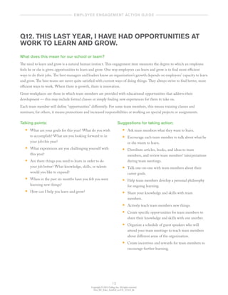 Copyright © 2012 Gallup, Inc. All rights reserved.
Gen_EE_Educ_ActnGd_en-US_1112v3_bk
12
	   employee engagement action guide  	
Q12. THIS LAST YEAR, I HAVE HAD OPPORTUNITIES AT
WORK TO LEARN AND GROW.
What does this mean for our school or team?
The need to learn and grow is a natural human instinct. This engagement item measures the degree to which an employee
feels he or she is given opportunities to learn and grow. One way employees can learn and grow is to find more efficient
ways to do their jobs. The best managers and leaders know an organization’s growth depends on employees’ capacity to learn
and grow. The best teams are never quite satisfied with current ways of doing things. They always strive to find better, more
efficient ways to work. Where there is growth, there is innovation.
Great workplaces are those in which team members are provided with educational opportunities that address their
development — this may include formal classes or simply finding new experiences for them to take on.
Each team member will define “opportunities” differently. For some team members, this means training classes and
seminars; for others, it means promotions and increased responsibilities or working on special projects or assignments.
Talking points:
•• What are your goals for this year? What do you wish
to accomplish? What are you looking forward to in
your job this year?
•• What experiences are you challenging yourself with
this year?
•• Are there things you need to learn in order to do
your job better? What knowledge, skills, or talents
would you like to expand?
•• When in the past six months have you felt you were
learning new things?
•• How can I help you learn and grow?
Suggestions for taking action:
•• Ask team members what they want to learn.
•• Encourage each team member to talk about what he
or she wants to learn.
•• Distribute articles, books, and ideas to team
members, and review team members’ interpretations
during team meetings.
•• Talk one-on-one with team members about their
career goals.
•• Help team members develop a personal philosophy
for ongoing learning.
•• Share your knowledge and skills with team
members.
•• Actively teach team members new things.
•• Create specific opportunities for team members to
share their knowledge and skills with one another.
•• Organize a schedule of guest speakers who will
attend your team meetings to teach team members
about different areas of the organization.
•• Create incentives and rewards for team members to
encourage further learning.
 