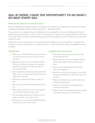 Copyright © 2012 Gallup, Inc. All rights reserved.
Gen_EE_Educ_ActnGd_en-US_1112v3_bk
3
	   employee engagement action guide  	
Q03. AT WORK, I HAVE THE OPPORTUNITY TO DO WHAT I
DO BEST EVERY DAY.
What does this mean for our school or team?
The most valuable benefit a manager or leader can provide his or her employees is the opportunity to operate with strength
by applying and building on the best of their natural selves — their greatest talents.
These opportunities are facilitated when each individual comes to understand his or her most naturally powerful ways of
thinking, feeling, and behaving — and those of his or her teammates. It is important for managers and leaders to keep each
team member’s talents in mind, to build relationships, and to place their employees in roles that enable them to operate from
strength every day.
A good way to promote this approach is to discuss what each person believes are his or her strengths — the specific tasks
in which he or she consistently performs at a nearly perfect level — and his or her talents, skills, and knowledge that create
that ability.
Talking points:
•• What do you do best? What do you enjoy most about
your work? Are there parts of your job you want to
do more of?
•• What do you think are your most important tasks?
What do you think are our group’s most important
tasks? Do you spend most of your time with your
most important tasks?
•• Do you spend the most time doing what you do best?
What can we do to help you spend more of your time
doing what you do best?
•• What do you look forward to doing at work each
day?
•• How can we put your talents and strengths to better
use?
•• What ideas do you have for how we can incorporate
more of what you do best into your work?
•• Are there things that keep you or distract you from
being as productive as you expect to be?
•• Are there parts of your role you find difficult? What
could we do to make it easier for you?
Suggestions for taking action:
•• Notice what motivates your team members when
they perform their roles.
•• Observe what each of your team members does best
and the areas in which each one needs to rely on
others.
•• Ask your team members what they think their
talents and strengths are.
•• Interview each of your team members to assess what
they do best and the areas in which they need to rely
on others.
•• Match each individual team member’s talents with
role/position requirements.
•• Guide your team members in dividing the work
according to their talents.
•• Delegate on the basis of talent, knowledge, and skills
to accomplish the goal, not to fill a position.
 