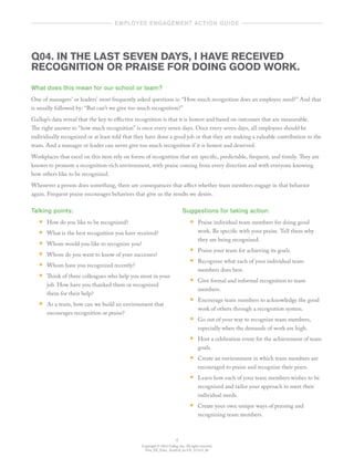 Copyright © 2012 Gallup, Inc. All rights reserved.
Gen_EE_Educ_ActnGd_en-US_1112v3_bk
4
	   employee engagement action guide  	
Q04. IN THE LAST SEVEN DAYS, I HAVE RECEIVED
RECOGNITION OR PRAISE FOR DOING GOOD WORK.
What does this mean for our school or team?
One of managers’ or leaders’ most frequently asked questions is: “How much recognition does an employee need?” And that
is usually followed by: “But can’t we give too much recognition?”
Gallup’s data reveal that the key to effective recognition is that it is honest and based on outcomes that are measurable.
The right answer to “how much recognition” is once every seven days. Once every seven days, all employees should be
individually recognized or at least told that they have done a good job or that they are making a valuable contribution to the
team. And a manager or leader can never give too much recognition if it is honest and deserved.
Workplaces that excel on this item rely on forms of recognition that are specific, predictable, frequent, and timely. They are
known to promote a recognition-rich environment, with praise coming from every direction and with everyone knowing
how others like to be recognized.
Whenever a person does something, there are consequences that affect whether team members engage in that behavior
again. Frequent praise encourages behaviors that give us the results we desire.
Talking points:
•• How do you like to be recognized?
•• What is the best recognition you have received?
•• Whom would you like to recognize you?
•• Whom do you want to know of your successes?
•• Whom have you recognized recently?
•• Think of three colleagues who help you most in your
job. How have you thanked them or recognized
them for their help?
•• As a team, how can we build an environment that
encourages recognition or praise?
Suggestions for taking action:
•• Praise individual team members for doing good
work. Be specific with your praise. Tell them why
they are being recognized.
•• Praise your team for achieving its goals.
•• Recognize what each of your individual team
members does best.
•• Give formal and informal recognition to team
members.
•• Encourage team members to acknowledge the good
work of others through a recognition system.
•• Go out of your way to recognize team members,
especially when the demands of work are high.
•• Host a celebration event for the achievement of team
goals.
•• Create an environment in which team members are
encouraged to praise and recognize their peers.
•• Learn how each of your team members wishes to be
recognized and tailor your approach to meet their
individual needs.
•• Create your own unique ways of praising and
recognizing team members.
 