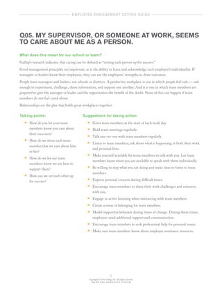 Copyright © 2012 Gallup, Inc. All rights reserved.
Gen_EE_Educ_ActnGd_en-US_1112v3_bk
5
	   employee engagement action guide  	
Q05. MY SUPERVISOR, OR SOMEONE AT WORK, SEEMS
TO CARE ABOUT ME AS A PERSON.
What does this mean for our school or team?
Gallup’s research indicates that caring can be defined as “setting each person up for success.”
Good management principles are important, as is the ability to learn and acknowledge each employee’s individuality. If
managers or leaders know their employees, they can use the employees’ strengths to drive outcomes.
People leave managers and leaders, not schools or districts. A productive workplace is one in which people feel safe — safe
enough to experiment, challenge, share information, and support one another. And it is one in which team members are
prepared to give the manager or leader and the organization the benefit of the doubt. None of this can happen if team
members do not feel cared about.
Relationships are the glue that holds great workplaces together.
Talking points:
•• How do you let your team
members know you care about
their successes?
•• How do we show each team
member that we care about him
or her?
•• How do we let our team
members know we are here to
support them?
•• How can we set each other up
for success?
Suggestions for taking action:
•• Greet team members at the start of each work day.
•• Hold team meetings regularly.
•• Talk one-on-one with team members regularly.
•• Listen to team members; ask about what is happening in both their work
and personal lives.
•• Make yourself available for team members to talk with you. Let team
members know when you are available to speak with them individually.
•• Be willing to stop what you are doing and make time to listen to team
members.
•• Express personal concern during difficult times.
•• Encourage team members to share their work challenges and concerns
with you.
•• Engage in active listening when interacting with team members.
•• Create a sense of belonging for team members.
•• Model supportive behavior during times of change. During these times,
employees need additional support and communication.
•• Encourage team members to seek professional help for personal issues.
•• Make sure team members know about employee assistance resources.
 