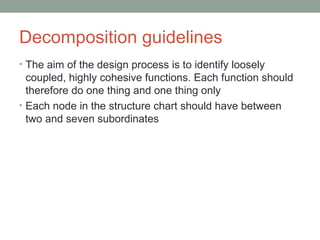 Decomposition guidelines The aim of the design process is to identify loosely coupled, highly cohesive functions. Each function should therefore do one thing and one thing only Each node in the structure chart should have between two and seven subordinates 