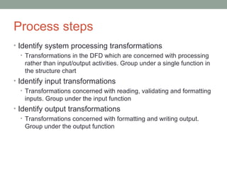 Process steps Identify system processing transformations Transformations in the DFD which are concerned with processing rather than input/output activities. Group under a single function in the structure chart Identify input transformations Transformations concerned with reading, validating and formatting inputs. Group under the input function Identify output transformations Transformations concerned with formatting and writing output. Group under the output function 