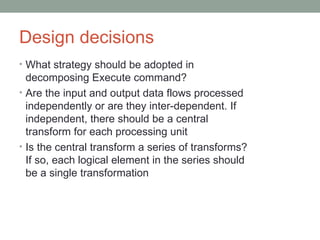 Design decisions What strategy should be adopted in  decomposing Execute command? Are the input and output data flows processed  independently or are they inter-dependent. If  independent, there should be a central  transform for each processing unit Is the central transform a series of transforms?  If so, each logical element in the series should  be a single transformation 