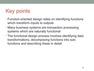 Key points Function-oriented design relies on identifying functions which transform inputs to outputs Many business systems are transaction processing systems which are naturally functional The functional design process involves identifying data transformations, decomposing functions into sub-functions and describing these in detail 35 