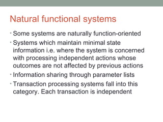 Natural functional systems Some systems are naturally function-oriented Systems which maintain minimal state information i.e. where the system is concerned with processing independent actions whose outcomes are not affected by previous actions Information sharing through parameter lists Transaction processing systems fall into this category. Each transaction is independent 