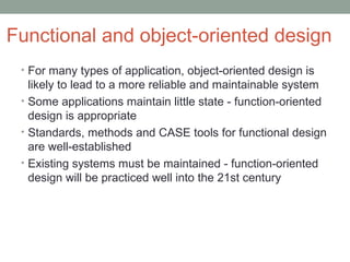 Functional and object-oriented design For many types of application, object-oriented design is likely to lead to a more reliable and maintainable system Some applications maintain little state - function-oriented design is appropriate Standards, methods and CASE tools for functional design are well-established Existing systems must be maintained - function-oriented design will be practiced well into the 21st century 