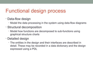 Functional design process Data-flow design Model the data processing in the system using data-flow diagrams Structural decomposition Model how functions are decomposed to sub-functions using graphical structure charts Detailed design The entities in the design and their interfaces are described in detail. These may be recorded in a data dictionary and the design expressed using a PDL 