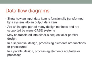 Data flow diagrams Show how an input data item is functionally transformed by a system into an output data item Are an integral part of many design methods and are supported by many CASE systems May be translated into either a sequential or parallel design.  In a sequential design, processing elements are functions or procedures;  In a parallel design, processing elements are tasks or processes 