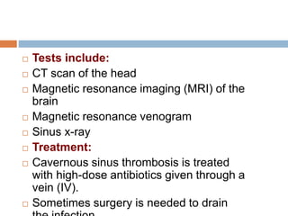  Tests include:
 CT scan of the head
 Magnetic resonance imaging (MRI) of the
brain
 Magnetic resonance venogram
 Sinus x-ray
 Treatment:
 Cavernous sinus thrombosis is treated
with high-dose antibiotics given through a
vein (IV).
 Sometimes surgery is needed to drain
 