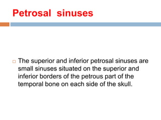 Petrosal sinuses
 The superior and inferior petrosal sinuses are
small sinuses situated on the superior and
inferior borders of the petrous part of the
temporal bone on each side of the skull.
 