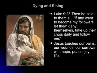 Dying and Rising  Luke 9:23 Then he said to them all, “If any want to become my followers, let them deny themselves, take up their cross daily and follow me.” Jesus touches our pains, our wounds, our sorrows with hope, peace, joy, life.  