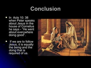 Conclusion In  Acts 10: 38 when Peter speaks about Jesus in the house of Cornelius he says - “He went about everywhere doing good”.  If we are to follow Jesus, it is equally the  being  and the  doing  that is required of us.  