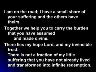 I am on the road; I have a small share of your suffering and the others have theirs. Together we help you to carry the burden that you have assumed and made divine. There lies my hope Lord, and my invincible trust. There is not a fraction of my little suffering that you have not already lived and transformed into infinite redemption. 