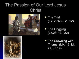 The Passion of Our Lord Jesus Christ The Trial  (Lk. 22:66 – 23:12) The Flogging  (Lk.23: 13 - 22) The Crowning with Thorns  (Mk. 15, Mt. 27, Jn.19) 