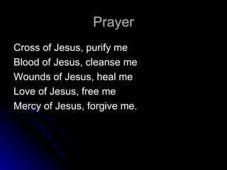 Prayer Cross of Jesus, purify me Blood of Jesus, cleanse me Wounds of Jesus, heal me Love of Jesus, free me Mercy of Jesus, forgive me.  