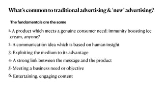 What’scommontotraditionaladvertising&‘new’advertising?
1. A product which meets a genuine consumer need: immunity boosting ice
cream, anyone?


2. A communication idea which is based on human insight


3. Exploiting the medium to its advantage


4. A strong link between the message and the product


5. Meeting a business need or objective


6. Entertaining, engaging content
The fund
a
ment
a
ls
a
re the s
a
me
 