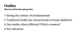 Outline
1. Setting the context: the fundamentals


2. Traditional media: key characteristics of major platforms


3. New media: what’s di
ff
erent? What’s common?


4. Key takeaways
Wh
a
t we will be discussing tod
a
y
 