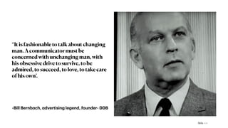 “It is fashionable to talk about changing
man. A communicator must be
concerned with unchanging man, with
his obsessive drive to survive, to be
admired, to succeed, to love, to take care
of his own’.
-Bill Bernb
a
ch,
a
dvertising legend, founder- DDB
Avis —>
 