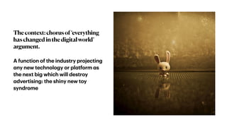 Thecontext:chorusof‘everything
haschangedinthedigitalworld’
argument.
A function of the industry projecting
a
ny new technology or pl
a
tform
a
s
the next big which will destroy
a
dvertising: the shiny new toy
syndrome
 