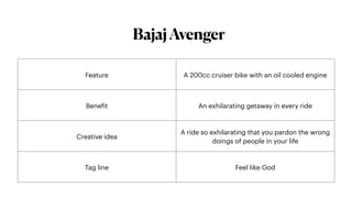 BajajAvenger
Feature A 200cc cruiser bike with an oil cooled engine
Bene
f
it An exhilarating getaway in every ride
Creative idea
A ride so exhilarating that you pardon the wrong
doings of people in your life
Tag line Feel like God
 