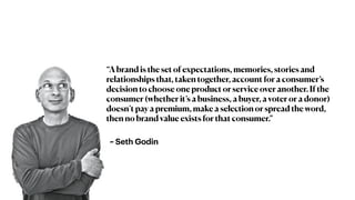 ~ Seth Godin
“A brand is the set of expectations, memories, stories and
relationships that, taken together, account for a consumer’s
decision to choose one product or service over another. If the
consumer (whether it’s a business, a buyer, a voter or a donor)
doesn’t pay a premium, make a selection or spread the word,
then no brand value exists for that consumer.”
 